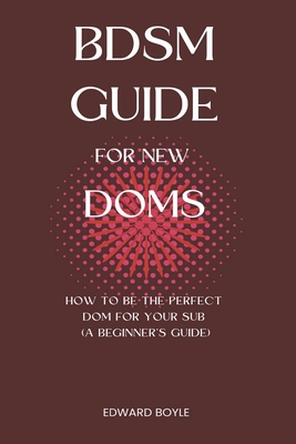 BDSM Guide For New Doms: How To Be The Perfect Dom For Your Sub (A Beginner's Guide) Cover Image