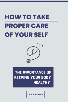 How to Take a Proper Care of Your Self: The importance of keeping your body healthy By Carl E. Raasch Cover Image