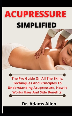 Acupressure Simplified: The Pro Guide On All The Skill, Techniques And Principles To Understanding Acupressure, How It Works, Uses And Side Be Cover Image