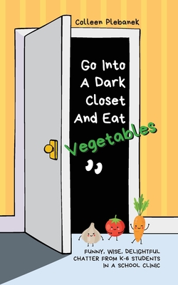 Go Into A Dark Closet And Eat Vegetables: Funny, wise, delightful chatter from K-6 students in a school clinic By Colleen Plebanek Cover Image