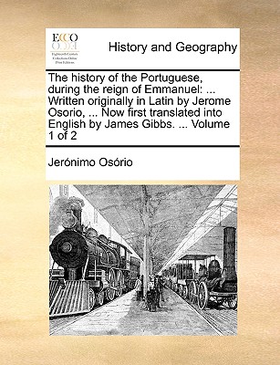 The History of the Portuguese, During the Reign of Emmanuel: ... Written Originally in Latin by Jerome Osorio, ... Now First Translated Into English b By Jeronimo Osorio Cover Image