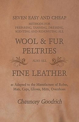 Seven Easy and Cheap Methods for Preparing, Tanning, Dressing, Scenting and Renovating all Wool and Fur Peltries: Also all Fine Leather as Adapted to By Chauncey Goodrich Cover Image