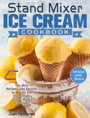 Stand Mixer Ice Cream Cookbook: The Best Recipes and Secrets to Master the Homemade Stand Mixer Ice Cream. (Infused with Booze) Cover Image