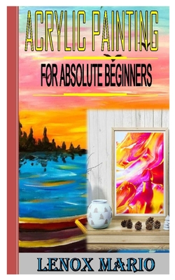 Acrylic Painting for Absolute Beginners: Master techniques for painting stunning works of art in acrylic-step by step. The masters beginning Cover Image