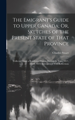 The Emigrant's Guide to Upper Canada; Or, Sketches of the Present State of That Province: Collected From a Residence Therein During the Years 1817, 18 By Charles Stuart Cover Image