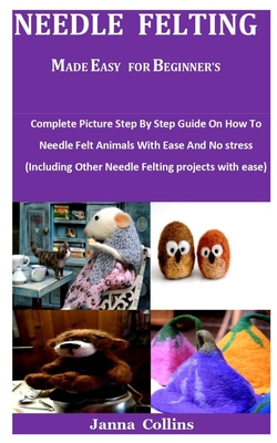 Needle Felting Made Easy For Beginner's: Complete Picture Step By Step Guide On How To Needle Felt Animals With Ease And No stress (Including Other Ne By Janna Collins Cover Image