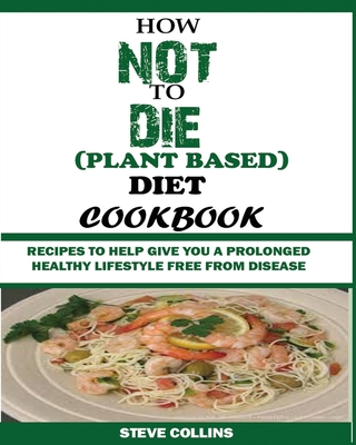 How Not to Die (Plant Based) Diet Cookbook: Recipes to Help Give You a Prolonged Healthy Lifestyle Free from Disease. By Steve Collins Cover Image