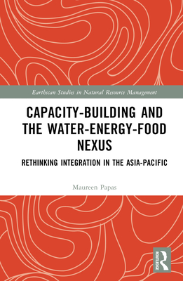 Capacity-Building and the Water-Energy-Food Nexus: Rethinking Integration in the Asia-Pacific (Earthscan Studies in Natural Resource Management)