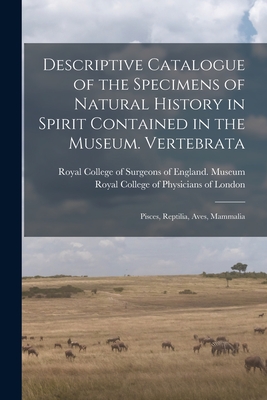 Descriptive Catalogue of the Specimens of Natural History in Spirit Contained in the Museum. Vertebrata: Pisces, Reptilia, Aves, Mammalia By Royal College of Surgeons of England (Created by), Royal College of Physicians of London (Created by) Cover Image