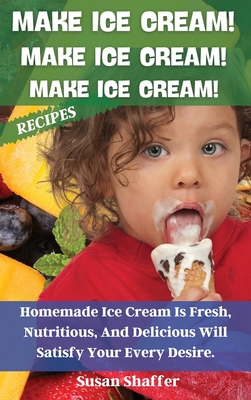 Make Ice Cream! Make Ice Cream! Make Ice Cream! Recipes: Homemade Ice Cream Is Fresh, Nutritious, And Delicious Will Satisfy Your Every Desire. By Susan Shaffer Cover Image