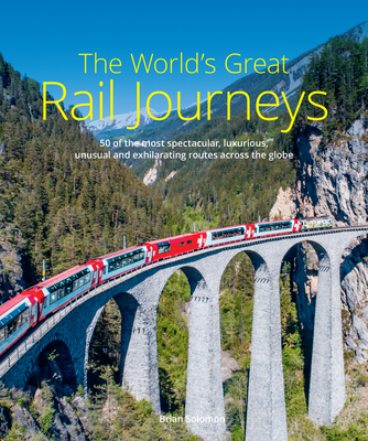The World's Great Rail Journeys: 50 of the Most Spectacular, Luxurious, Unusual and Exhilarating Routes Across the Globe By Brian Solomon Cover Image