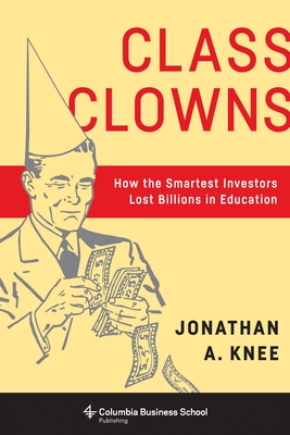 Class Clowns: How the Smartest Investors Lost Billions in Education (Columbia Business School Publishing) By Jonathan A. Knee Cover Image