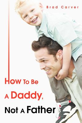 How To Be A Daddy, Not A Father By Brad Carver Cover Image