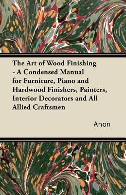 The Art of Wood Finishing - A Condensed Manual for Furniture, Piano and Hardwood Finishers, Painters, Interior Decorators and All Allied Craftsmen Cover Image