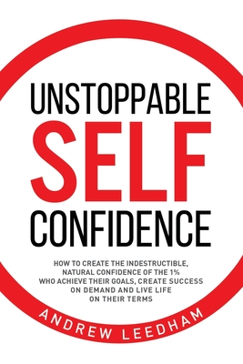 Unstoppable Self Confidence: How to create the indestructible, natural confidence of the 1% who achieve their goals, create success on demand and l By Andrew Leedham Cover Image