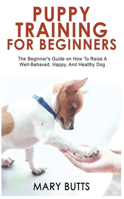 Puppy Training for Beginners: The Beginner's Guide on How To Raise A Well-Behaved, Happy, And Healthy Dog By Mary Butts Cover Image