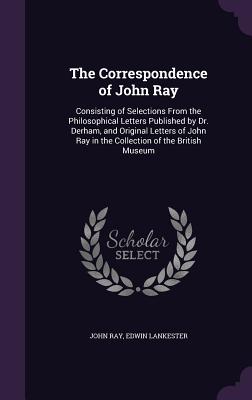 The Correspondence of John Ray: Consisting of Selections from the Philosophical Letters Published by Dr. Derham, and Original Letters of John Ray in t Cover Image