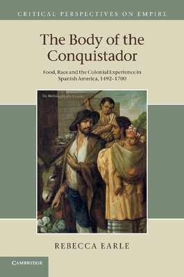 The Body of the Conquistador: Food, Race and the Colonial Experience in Spanish America, 1492-1700 (Critical Perspectives on Empire) By Rebecca Earle Cover Image