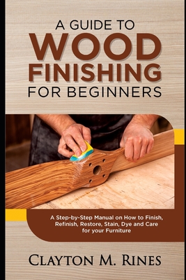 A Guide to Wood Finishing for Beginners: A Step-by-Step Manual on How to Finish, Refinish, Restore, Stain, Dye and Care for your Furniture Cover Image