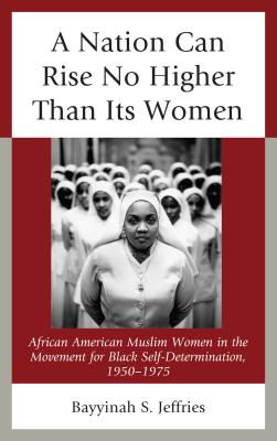 A Nation Can Rise No Higher Than Its Women: African American Muslim Women in the Movement for Black Self-Determination, 1950-1975 By Bayyinah S. Jeffries Cover Image