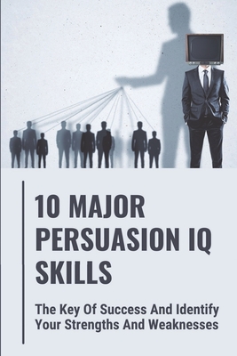 10 Major Persuasion IQ Skills: The Key Of Success And Identify Your Strengths And Weaknesses: Read People Quickly By Iliana Matsuhara Cover Image