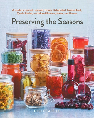 Preserving the Seasons: A Guide to Canned, Jammed, Frozen, Dehydrated, Freeze-Dried, Quick-Pickled, and Infused Produce, Herbs, and Flowers (A Cookbook) By Holly Capelle Cover Image