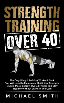Strength Training Over 40: The Only Weight Training Workout Book You Will Need to Maintain or Build Your Strength, Muscle Mass, Energy, Overall F By Michael Smith Cover Image