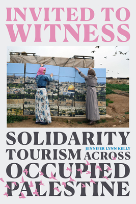 Invited to Witness: Solidarity Tourism across Occupied Palestine By Jennifer Lynn Kelly Cover Image