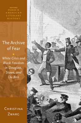 The Archive of Fear: White Crisis and Black Freedom in Douglass, Stowe, and Du Bois (Oxford Studies in American Literary History) By Christina Zwarg Cover Image