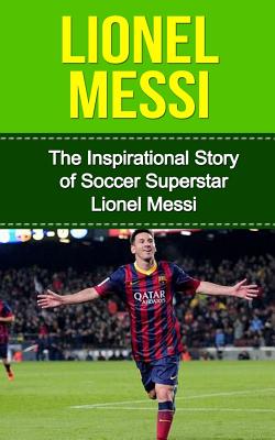 Lionel Messi: The Inspirational Story of Soccer (Football) Superstar Lionel Messi (Lionel Messi Unauthorized Biography)
