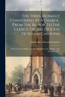 The Times, Morally Considered, In A Charge, From The Bishop, To The Clergy, Of The Diocese Of South Carolina: Delivered In St. Philip's Church, Charle Cover Image