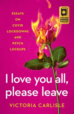 I LOVE YOU ALL, PLEASE LEAVE: ESSAYS ON COVID LOCKDOWNS AND PSYCH LOCKUPS by Victoria Carlisle
