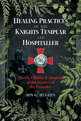 The Healing Practices of the Knights Templar and Hospitaller: Plants, Charms, and Amulets of the Healers of the Crusades By Jon G. Hughes Cover Image