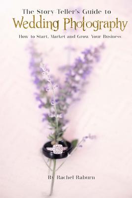 The Story-Teller's Guide to Wedding Photography: How to Start, Market and Grow your Business By Rachel Raburn Cover Image