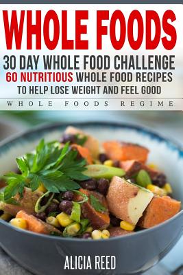 Whole Food: 30 Day Whole Food Challenge - 60 Nutritious Whole Food Recipes to Help Lose Weight and Feel Good By Alicia Reed Cover Image
