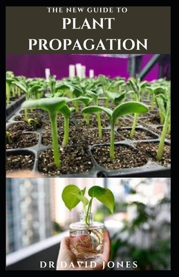 The New Guide to Plant Propagation: Step By Step Guide To Creating New Plant & Caring For Your Plant Includes Everything You Need To Know Cover Image