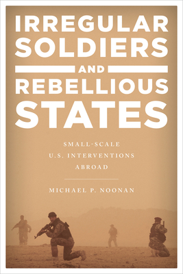Irregular Soldiers and Rebellious States: Small-Scale U.S. Interventions Abroad By Michael P. Noonan Cover Image