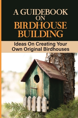 A Guidebook On Birdhouse Building: Ideas On Creating Your Own Original Birdhouses: Project Ideas For Birdhouse By Marlena Milera Cover Image