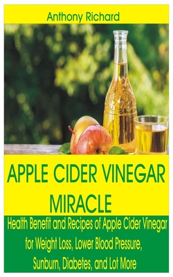 Apple Cider Vinegar Miracle: Health Benefit and Recipes of Apple Cider Vinegar for Weight Loss, Lower Blood Pressure, Sunburn, Diabetes, Cancer, Di By Anthony Richard Cover Image