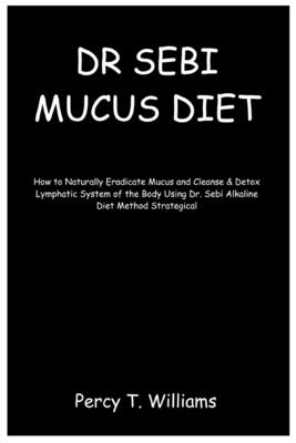 Dr Sebi Mucus Diet: How to Naturally Eradicate Mucus and Cleanse & Detox Lymphatic System of the Body Using Dr. Sebi Alkaline Diet Method By Percy T. Williams Cover Image