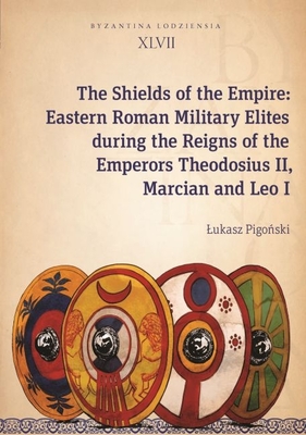 The Shields of the Empire: Eastern Roman Military Elites During the Reigns of the Emperors Theodosius II, Marcian and Leo I (Byzantina Lodziensia)