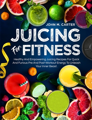 Juicing For Fitness: Healthy And Empowering Juicing Recipes For Quick And Furious Pre And Post-Workout Energy To Unleash Your Inner Beast By John M. Carter Cover Image