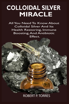 Colloidal Silver Miracle: All You Need To Know About Colloidal Silver And Its Health Restoring, Immune Boosting, And Antibiotic Effect. Cover Image