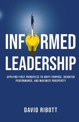 Informed Leadership: Applying First Principles To Unify Purpose, Heighten Performance, and Maximize Prosperity By David Ribott Cover Image