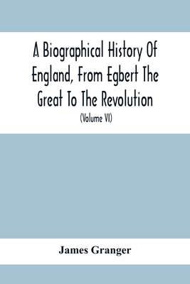 A Biographical History Of England, From Egbert The Great To The Revolution: Consisting Of Characters Disposed In Different Classes, And Adapted To A M By James Granger Cover Image