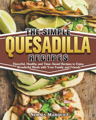 The Simple Quesadilla Recipes: Flavorful, Healthy and Time-Saved Recipes to Enjoy Wonderful Meals with Your Family and Friends By Norma Marquez Cover Image