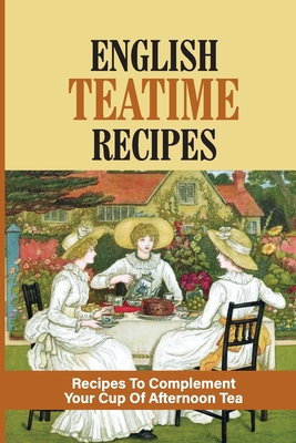 English Teatime Recipes: Recipes To Complement Your Cup Of Afternoon Tea: Delicious Teatime Treats Cover Image