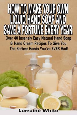 How To Make Your Own Liquid Hand Soap & Save A Fortune Every Year: Over 40 Insanely Easy Natural Hand Soap & Hand Cream Recipes To Give You The Softes Cover Image