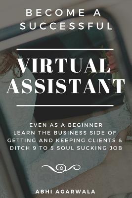 Become a Successful Virtual Assistant (Va): Even as a Beginner: Learn the Business Side of Getting and Keeping Clients & Ditch Your Soul Sucking Job By Abhi Agarwala Cover Image