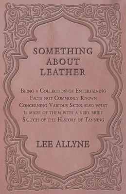 Something about Leather - Being a Collection of Entertaining Facts not Commonly Known Concerning Various Skins also what is made of them with a very b By Lee Allyne Cover Image